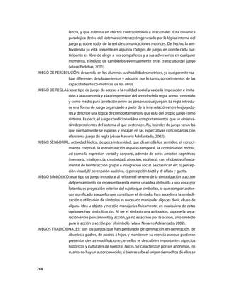 lencia, y que culmina en efectos contradictorios e irracionales. Esta dinámica
               paradójica deriva del sistema de interacción generado por la lógica interna del
               juego y, sobre todo, de la red de comunicaciones motrices. De hecho, la am-
               bivalencia ya está presente en algunos códigos de juego, en donde cada par-
               ticipante es libre de elegir a sus compañeros y a sus adversarios en cualquier
               momento, e incluso de cambiarlos eventualmente en el transcurso del juego
               (véase Parlebas, 2001).
jUEGO DE PERSECUCIÓN: desarrolla en los alumnos sus habilidades motrices, ya que permite rea-
               lizar diferentes desplazamientos y adquirir, por lo tanto, conocimientos de las
               capacidades físico-motrices de los otros.
jUEGO DE REGLAS: este tipo de juego da acceso a la realidad social y va de la imposición e imita-
               ción a la autonomía y a la comprensión del sentido de la regla, como contenido
               y como medio para la relación entre las personas que juegan. La regla introdu-
               ce una forma de juego organizado a partir de la interrelación entre los jugado-
               res y describe una lógica de comportamientos, que es la del propio juego como
               sistema. Es decir, el juego condicionará los comportamientos que se observa-
               rán dependientes del sistema al que pertenece. Así, los roles de juego serán los
               que normalmente se esperan y encajan en las expectativas concordantes con
               el sistema juego de regla (véase Navarro Adelantado, 2002).
jUEGO SENSORIAL: actividad lúdica, de poca intensidad, que desarrolla los sentidos, el conoci-
               miento corporal, la estructuración espacio-temporal, la coordinación motriz,
               así como la expresión verbal y corporal, además de otros ámbitos cognitivos
               (memoria, inteligencia, creatividad, atención, etcétera), con el objetivo funda-
               mental de la interacción grupal e integración social. Se clasifican en: a) percep-
               ción visual, b) percepción auditiva, c) percepción táctil y d) olfato y gusto.
jUEGO SIMBÓLICO: este tipo de juego introduce al niño en el terreno de la simbolización o acción
               del pensamiento, de representar en la mente una idea atribuida a una cosa; por
               lo tanto, es proyección exterior del sujeto que simboliza, lo que comporta otor-
               gar significado a aquello que constituye el símbolo. Para acceder a la simboli-
               zación o utilización de símbolos es necesario manipular algo; es decir, el uso de
               alguna idea u objeto y no sólo manejarlas físicamente; en cualquiera de estas
               opciones hay simbolización. Al ser el símbolo una atribución, supone la sepa-
               ración entre pensamiento y acción, ya no es acción por la acción, sino símbolo
               para la acción o acción por el símbolo (véase Navarro Adelantado, 2002).
jUEGOS TRADICIONALES: son los juegos que han perdurado de generación en generación, de
               abuelos a padres, de padres a hijos, y mantienen su esencia aunque pudieran
               presentar ciertas modificaciones; en ellos se descubren importantes aspectos
               históricos y culturales de nuestras raíces. Se caracterizan por ser anónimos, en
               cuanto no hay un autor conocido; si bien se sabe el origen de muchos de ellos se



266
 
