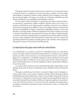 El lenguaje corporal y visual; la escucha atenta y activa; la voz y el manejo de espacios
y escenarios diversos, se enriquecen con nuevos conceptos, y permite a los niños seguir
desarrollando su competencia cultural y artística. Muchas de las actividades, en estas eda-
des, permanecen ligadas a los juegos con acuerdos de convivencia establecidos por ellos
mismos, atendiendo a sus necesidades, particularidades e intereses.
     En esta etapa, los niños intensifican su comprensión del mundo a través de diferen-
tes sensaciones y percepciones, también establecen hipótesis sobre lo que ocurre en su
entorno y al relacionarse con los objetos pueden comprobar si éstas son, o no, verdaderas.
Su proceso de percepción de la realidad es cada vez más objetivo gracias a la observación,
que les da la posibilidad de obtener conocimientos, habilidades, actitudes y valores más
específicos e interrelacionados. Utilizan la imaginación hacia esferas creadoras, por lo que
es necesario estimularlos para que representen situaciones de objetos y lugares presentes
o evocados. Asimismo, la organización de su pensamiento les permite proponer activida-
des de su interés, reflexionar sobre ellas logrando un papel más activo en su proceso de
aprendizaje; además de que valoran su cultura, gracias a que entienden cuál es el papel que
desempeña el entorno en la forma de vida de las personas.


La importancia del juego como medio de conocimiento
La actividad lúdica es, sin duda, una fuente de creatividad presente en la vida del ser
humano. El juego, estimula el desarrollo del pensamiento y su relación con la realidad
provoca que niños y niñas contacten con su vida recreando situaciones a partir del des-
pliegue de su imaginación y sensibilidad. Al jugar, los alumnos disfrutan construyendo
historias que los llevan a interactuar con los otros, a partir de ellos mismos, lo que pro-
picia el autodescubrimiento y la creación individual y colectiva, propiciando el diálogo y
la toma de acuerdos.
      Los espacios donde el profesor tiene la oportunidad de mediar el aprendizaje, a través
del juego, le permiten al alumno la exploración, única y flexible, de formas de expresión
plural.
      El programa pretende que los alumnos se acerquen y hagan suyos los lenguajes ar-
tísticos (teatro, música, artes visuales y expresión corporal y danza). El juego amplia la
posibilidad de experimentar libremente a través de éstos, fortalece el desarrollo de nuevos
conocimientos y comprender el mundo social y natural en forma significativa, además de
una actitud orientada hacia el estudio, el disfrute y la expresión; vigoriza el reconocimien-
to del valor del hecho artístico y el de otras formas de manifestación despertando su
curiosidad y promoviendo el principio de que en la educación, el arte es, y siempre debe
ser, inclusivo.




278
 
