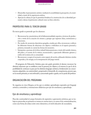 EDUCaCión aRTíSTiCa




    • Desarrollar el pensamiento artístico mediante la sensibilidad, la percepción y la creati-
      vidad, a través de la experiencia estética.
    • Apreciar la cultura, lo que le permitirá fortalecer la construcción de su identidad per-
      sonal y valorar el patrimonio cultural como un bien colectivo.



PROPÓSITOS PARA EL TERCER GRADO
En tercer grado se pretende que los alumnos:

    • Reconozcan las características de la bidimensionalidad, soportes y técnicas de produc-
      ción a través de la creación de retratos y paisajes que expresen ideas, sentimientos y
      emociones.
    • Por medio de secuencias dancísticas grupales, creadas por ellos, reconozcan y utilicen
      las diferentes formas de relaciones con objetos e individuos en el espacio personal y
      próximo, tomando en cuenta las formas de encuentro.
    • interpreten canciones de la lírica infantil latinoamericana a través del sentido rítmico,
      del pulso y el acento de la música, reconociendo y apreciando diferentes géneros y
      estilos de la música de su comunidad.
    • Reconozcan y ocupen el escenario como espacio de acción, utilizando distintos niveles
      corporales y de energía, en la interpretación del juego teatral.

     El programa de Educación Artística para este grado permitirá al alumno reconocer las
distintas relaciones que se establecen entre la persona, los objetos y el entorno, lo que le da la
posibilidad de continuar su paso por los distintos lenguajes artísticos, fortaleciendo sus conoci-
mientos adquiridos con anterioridad y propiciando el desarrollo de competencias, proceso que,
en la escuela primaria, se verá reforzado y acrecentado grado a grado, con la ayuda del profesor.


ORGANIZACIÓN DEL PROGRAMA
Se organiza en cinco bloques, en los que se señalan: aprendizajes esperados por lenguaje
artístico, contenidos y orientaciones didácticas por ejes de enseñanza y aprendizaje.


Ejes de enseñanza y aprendizaje
Para dar continuidad al campo formativo de expresión y apreciación artísticas, que se tra-
baja en preescolar, en primaria se toman en cuenta éstos y se suma el de contextualización,
como una forma de enlace entre estos elementos y el nivel educativo de secundaria.

                                                                                              281
 