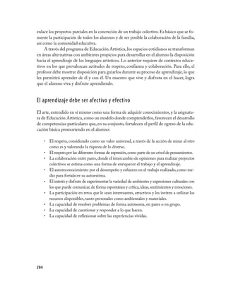 enlace los proyectos parciales en la concreción de un trabajo colectivo. Es básico que se fo-
mente la participación de todos los alumnos y de ser posible la colaboración de la familia,
así como la comunidad educativa.
     A través del programa de Educación Artística, los espacios cotidianos se transforman
en áreas alternativas con ambientes propicios para desarrollar en el alumno la disposición
hacia el aprendizaje de los lenguajes artísticos. Lo anterior requiere de contextos educa-
tivos en los que prevalezcan actitudes de respeto, confianza y colaboración. Para ello, el
profesor debe mostrar disposición para guiarlos durante su proceso de aprendizaje, lo que
les permitirá aprender de él y con él. Un maestro que vive y disfruta en el hacer, logra
que el alumno viva y disfrute aprendiendo.


El aprendizaje debe ser afectivo y efectivo
El arte, entendido en sí mismo como una forma de adquirir conocimientos, y la asignatu-
ra de Educación Artística, como un modelo donde comprenderlos, favorecen el desarrollo
de competencias particulares que, en su conjunto, fortalecen el perfil de egreso de la edu-
cación básica promoviendo en el alumno:

      •   El respeto, considerado como un valor universal, a través de la acción de mirar al otro
          como es y valorando la riqueza de lo diverso.
      •   El respeto por las diferentes formas de expresión, como parte de un crisol de pensamientos.
      •   La colaboración entre pares, donde el intercambio de opiniones para realizar proyectos
          colectivos se estima como una forma de enriquecer el trabajo y el aprendizaje.
      •   El autoreconocimiento por el desempeño y esfuerzo en el trabajo realizado, como me-
          dio para fortalecer su autoestima.
      •   El interés y disfrute de experimentar la variedad de ambientes y expresiones culturales con
          los que puede comunicar, de forma espontánea y crítica, ideas, sentimientos y emociones.
      •   La participación en retos que le sean interesantes, atractivos y les inviten a utilizar los
          recursos disponibles, tanto personales como ambientales y materiales.
      •   La capacidad de resolver problemas de forma autónoma, en pares o en grupo.
      •   La capacidad de cuestionar y responder a lo que hacen.
      •   La capacidad de reflexionar sobre las experiencias vividas.




284
 