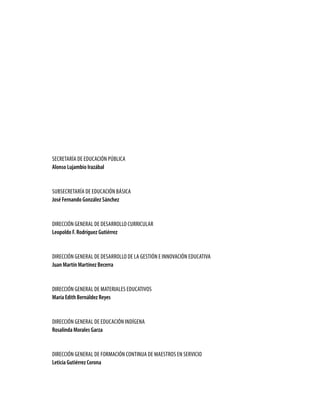 SEcrEtaría dE Educación Pública
alonso Lujambio irazábal


SubSEcrEtaría dE Educación báSica
José Fernando gonzález sánchez


dirEcción GEnEral dE dESarrollo curricular
Leopoldo F. rodríguez gutiérrez


dirEcción GEnEral dE dESarrollo dE la GEStión E innovación Educativa
Juan martín martínez Becerra


dirEcción GEnEral dE MatErialES EducativoS
maría edith Bernáldez reyes


dirEcción GEnEral dE Educación indíGEna
rosalinda morales garza


dirEcción GEnEral dE ForMación continua dE MaEStroS En SErvicio
Leticia gutiérrez Corona
 