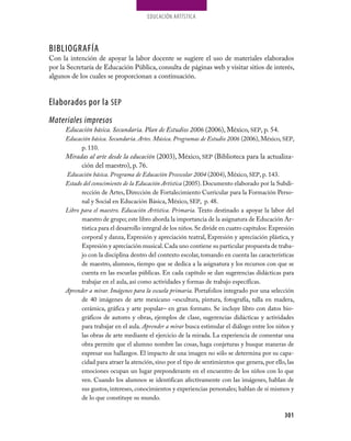 EDUCaCión aRTíSTiCa




BIBLIOGRAFÍA
con la intención de apoyar la labor docente se sugiere el uso de materiales elaborados
por la Secretaría de Educación Pública, consulta de páginas web y visitar sitios de interés,
algunos de los cuales se proporcionan a continuación.


Elaborados por la SEP
Materiales impresos
      Educación básica. Secundaria. Plan de Estudios 2006 (2006), México, SEP, p. 54.
      Educación básica. Secundaria. Artes. Música. Programas de Estudio 2006 (2006), México, SEP,
            p. 110.
      Miradas al arte desde la educación (2003), México, SEP (Biblioteca para la actualiza-
           ción del maestro), p. 76.
      Educación básica. Programa de Educación Preescolar 2004 (2004), México, SEP, p. 143.
      Estado del conocimiento de la Educación Artística (2005). Documento elaborado por la Subdi-
            rección de Artes, Dirección de Fortalecimiento curricular para la Formación Perso-
            nal y Social en Educación Básica, México, SEP, p. 48.
      Libro para el maestro. Educación Artística. Primaria. Texto destinado a apoyar la labor del
            maestro de grupo; este libro aborda la importancia de la asignatura de Educación Ar-
            tística para el desarrollo integral de los niños. Se divide en cuatro capítulos: Expresión
            corporal y danza, Expresión y apreciación teatral, Expresión y apreciación plástica, y
            Expresión y apreciación musical. cada uno contiene su particular propuesta de traba-
            jo con la disciplina dentro del contexto escolar, tomando en cuenta las características
            de maestro, alumnos, tiempo que se dedica a la asignatura y los recursos con que se
            cuenta en las escuelas públicas. En cada capítulo se dan sugerencias didácticas para
            trabajar en el aula, así como actividades y formas de trabajo específicas.
      Aprender a mirar. Imágenes para la escuela primaria. Portafolios integrado por una selección
            de 40 imágenes de arte mexicano –escultura, pintura, fotografía, talla en madera,
            cerámica, gráfica y arte popular– en gran formato. Se incluye libro con datos bio-
            gráficos de autores y obras, ejemplos de clase, sugerencias didácticas y actividades
            para trabajar en el aula. Aprender a mirar busca estimular el diálogo entre los niños y
            las obras de arte mediante el ejercicio de la mirada. La experiencia de comentar una
            obra permite que el alumno nombre las cosas, haga conjeturas y busque maneras de
            expresar sus hallazgos. El impacto de una imagen no sólo se determina por su capa-
            cidad para atraer la atención, sino por el tipo de sentimientos que genera, por ello, las
            emociones ocupan un lugar preponderante en el encuentro de los niños con lo que
            ven. cuando los alumnos se identifican afectivamente con las imágenes, hablan de
            sus gustos, intereses, conocimientos y experiencias personales; hablan de sí mismos y
            de lo que constituye su mundo.

                                                                                                 301
 