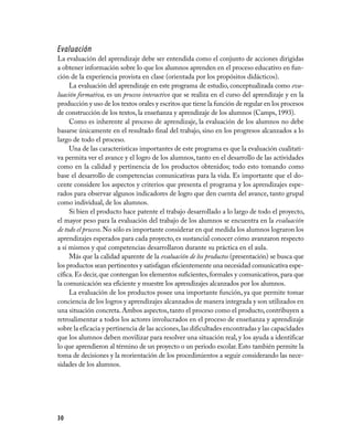 Evaluación
La evaluación del aprendizaje debe ser entendida como el conjunto de acciones dirigidas
a obtener información sobre lo que los alumnos aprenden en el proceso educativo en fun­
ción de la experiencia provista en clase (orientada por los propósitos didácticos).
     La evaluación del aprendizaje en este programa de estudio, conceptualizada como eva-
luación formativa, es un proceso interactivo que se realiza en el curso del aprendizaje y en la
producción y uso de los textos orales y escritos que tiene la función de regular en los procesos
de construcción de los textos, la enseñanza y aprendizaje de los alumnos (Camps, 1993).
     Como es inherente al proceso de aprendizaje, la evaluación de los alumnos no debe
basarse únicamente en el resultado final del trabajo, sino en los progresos alcanzados a lo
largo de todo el proceso.
     Una de las características importantes de este programa es que la evaluación cualitati­
va permita ver el avance y el logro de los alumnos, tanto en el desarrollo de las actividades
como en la calidad y pertinencia de los productos obtenidos; todo esto tomando como
base el desarrollo de competencias comunicativas para la vida. Es importante que el do­
cente considere los aspectos y criterios que presenta el programa y los aprendizajes espe­
rados para observar algunos indicadores de logro que den cuenta del avance, tanto grupal
como individual, de los alumnos.
     Si bien el producto hace patente el trabajo desarrollado a lo largo de todo el proyecto,
el mayor peso para la evaluación del trabajo de los alumnos se encuentra en la evaluación
de todo el proceso. No sólo es importante considerar en qué medida los alumnos lograron los
aprendizajes esperados para cada proyecto, es sustancial conocer cómo avanzaron respecto
a sí mismos y qué competencias desarrollaron durante su práctica en el aula.
     Más que la calidad aparente de la evaluación de los productos (presentación) se busca que
los productos sean pertinentes y satisfagan eficientemente una necesidad comunicativa espe­
cífica. Es decir, que contengan los elementos suficientes, formales y comunicativos, para que
la comunicación sea eficiente y muestre los aprendizajes alcanzados por los alumnos.
     La evaluación de los productos posee una importante función, ya que permite tomar
conciencia de los logros y aprendizajes alcanzados de manera integrada y son utilizados en
una situación concreta. Ambos aspectos, tanto el proceso como el producto, contribuyen a
retroalimentar a todos los actores involucrados en el proceso de enseñanza y aprendizaje
sobre la eficacia y pertinencia de las acciones, las dificultades encontradas y las capacidades
que los alumnos deben movilizar para resolver una situación real, y los ayuda a identificar
lo que aprendieron al término de un proyecto o un periodo escolar. Esto también permite la
toma de decisiones y la reorientación de los procedimientos a seguir considerando las nece­
sidades de los alumnos.




30
 