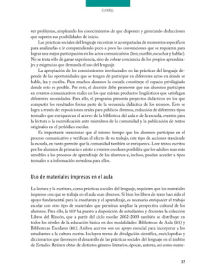 ESPAÑOL




ver problemas, empleando los conocimientos de que disponen y generando deducciones
que superen sus posibilidades de inicio.
     Las prácticas sociales del lenguaje necesitan ir acompañadas de momentos específicos
para analizarlas e ir comprendiendo poco a poco las convenciones que se requieren para
lograr una mejor participación en los actos comunicativos (leer, escribir, escuchar y hablar).
No se trata sólo de ganar experiencia, sino de cobrar conciencia de los propios aprendiza­
jes y exigencias que demanda el uso del lenguaje.
     La apropiación de los conocimientos involucrados en las prácticas del lenguaje de­
pende de las oportunidades que se tengan de participar en diferentes actos en donde se
hable, lea y escriba. Para muchos alumnos la escuela constituye el espacio privilegiado
donde esto es posible. Por esto, el docente debe promover que sus alumnos participen
en eventos comunicativos reales en los que existan productos lingüísticos que satisfagan
diferentes necesidades. Para ello, el programa presenta proyectos didácticos en los que
compartir los resultados forma parte de la secuencia didáctica de los mismos. Esto se
logra a través de: exposiciones orales para públicos diversos, redacción de diferentes tipos
textuales que enriquezcan el acervo de la biblioteca del aula o de la escuela, eventos para
la lectura o la escenificación ante miembros de la comunidad y la publicación de textos
originales en el periódico escolar.
     Es importante mencionar que al mismo tiempo que los alumnos participan en el
proceso comunicativo y verifican el efecto de su trabajo, este tipo de acciones trasciende
la escuela, en tanto permite que la comunidad también se enriquezca. Leer textos escritos
por los alumnos de primaria o asistir a eventos escolares posibilita que los adultos sean más
sensibles a los procesos de aprendizaje de los alumnos e, incluso, puedan acceder a tipos
textuales o a información novedosa para ellos.


Uso de materiales impresos en el aula
La lectura y la escritura, como prácticas sociales del lenguaje, requieren que los materiales
impresos con que se trabaja en el aula sean diversos. Si bien los libros de texto han sido el
apoyo fundamental para la enseñanza y el aprendizaje, es necesario enriquecer el trabajo
escolar con otro tipo de materiales que permitan ampliar la perspectiva cultural de los
alumnos. Para ello, la SEP ha puesto a disposición de estudiantes y docentes la colección
Libros del Rincón, que a partir del ciclo escolar 2002­2003 también se distribuye en
todos los niveles de la educación básica en dos modalidades: Bibliotecas de Aula (BA) y
Bibliotecas Escolares (BE). Ambos acervos son un apoyo esencial para incorporar a los
estudiantes a la cultura escrita. Incluyen textos de divulgación científica, enciclopedias y
diccionarios que favorecen el desarrollo de las prácticas sociales del lenguaje en el ámbito
de Estudio. Reúnen obras de distintos géneros literarios, épocas, autores, así como nume­


                                                                                           37
 