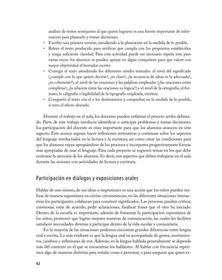 análisis de textos semejantes al que quiere lograrse es una fuente importante de infor­
         mación para planearlo y tomar decisiones.
     •   Escribir una primera versión, atendiendo a la planeación en la medida de lo posible.
     •   Releer el texto producido para verificar que cumpla con los propósitos establecidos
         y tenga suficiente claridad. Para esta actividad puede ser necesario repetir este paso
         varias veces: los alumnos se pueden apoyar en algún compañero para que valore con
         mayor objetividad el borrador escrito.
     •   Corregir el texto atendiendo los diferentes niveles textuales: el nivel del significado
         (¿cumple con lo que quiere decirse?, ¿es claro?, ¿la secuencia de ideas es la adecuada?,
         ¿es coherente?), el nivel de las oraciones y las palabras empleadas (¿las oraciones están
         completas?, ¿la relación entre las oraciones es lógica?) y el nivel de la ortografía, el for­
         mato, la caligrafía o legibilidad de la tipografía empleada, etcétera.
     •   Compartir el texto con el o los destinatarios y comprobar, en la medida de lo posible,
         si tuvo el efecto deseado.

     Durante el trabajo en el aula, los docentes pueden enfatizar el proceso arriba delinea­
do. Parte de este trabajo involucra identificar o anticipar problemas y tomar decisiones.
La participación del docente es muy importante para que los alumnos avancen en este
aspecto. Este avance supone hacer reflexiones reiterativas y continuas sobre los aspectos
del lenguaje involucrados en la lectura y la escritura, así como crear las condiciones para
que los alumnos vayan apropiándose de los procesos e incorporen progresivamente formas
más apropiadas de usar el lenguaje. Para cada proyecto se sugieren temas en los que debe
centrarse la atención de los alumnos. Es decir, son aspectos que deben trabajarse en el aula
durante las sesiones con actividades de lectura y escritura.


Participación en diálogos y exposiciones orales
Hablar de uno mismo, de sus ideas o impresiones es una acción que los niños pueden rea­
lizar de manera espontánea en ciertas circunstancias; en las diferentes situaciones interac­
tivas los participantes colaboran para construir significados. Las personas pueden criticar,
cuestionar, estar de acuerdo, pedir aclaraciones, finalizar frases que el otro ha iniciado.
Dentro de la escuela es importante, además de fomentar la participación espontánea de
los niños, promover que logren mejores maneras de comunicación, las cuales les faciliten
satisfacer necesidades diversas y participar dentro de la vida escolar y comunitaria.
     En la mayoría de las situaciones podemos encontrar grandes diferencias entre lengua
oral y escrita. La más evidente es que la lengua oral va acompañada de gestos, movimien­
tos, cambios e inflexiones de voz. Además, en la lengua hablada generalmente se depende
más del contexto en el que se encuentran los hablantes. Al hablar con frecuencia repeti­
mos algo de maneras distintas para señalar cosas o personas, o para asegurar que quien es­

42
 