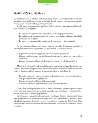 matemáticas




ORGANIZACIÓN DEL PROGRAMA
Los contenidos que se estudian en la educación primaria se han organizado en tres ejes
temáticos, que coinciden con los de secundaria: Sentido numérico y pensamiento algebraico;
Forma, espacio y medida y Manejo de la información.
    Sentido numérico y pensamiento algebraico alude a los fines más relevantes del estudio
de la aritmética y del álgebra:

    • La modelización de situaciones mediante el uso del lenguaje matemático.
    • La exploración de propiedades aritméticas que en la secundaria podrán ser formuladas
      y validadas con el álgebra.
    • La puesta en práctica de diferentes formas de representar y efectuar cálculos.


    Forma, espacio y medida encierra los tres aspectos esenciales alrededor de los cuales se
fundamenta el estudio de la geometría y la medición en la educación básica:

    • Explorar las características y propiedades de las figuras geométricas.
    • Generar condiciones para que los alumnos ingresen en un trabajo con características
      deductivas.
    • Conocer los principios básicos de la ubicación espacial y el cálculo geométrico.


    Manejo de la información en la sociedad actual se caracteriza por la producción de gran
cantidad de información proveniente de distintas fuentes, su estudio desde la educación
básica es fundamental. Los alumnos de primaria tendrán la posibilidad de:

    • Formular preguntas y recabar, organizar, analizar, interpretar y presentar la informa­
      ción que responda a dichas preguntas.
    • Conocer los principios básicos de la aleatoriedad.
    • Vincular el estudio de las matemáticas con el de otras asignaturas.


     Cabe aclarar que la proporcionalidad se ha incluido en este eje porque provee de no­
ciones y técnicas que constituyen herramientas útiles para interpretar y comunicar infor­
mación, tales como el porcentaje y la razón.
     La vinculación entre contenidos del mismo eje, de ejes distintos o incluso con los de
otras asignaturas es un asunto de suma importancia para contrarrestar la tendencia gene­
ralizada de fragmentar el estudio y ofrecer conocimiento en pequeñas dosis, lo que deja a
los alumnos sin posibilidades de establecer conexiones o ampliar los alcances de un mismo
concepto.




                                                                                         73
 