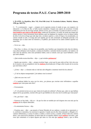 Programa de textos P.A.U. Curso 2009-2010

1. PLATÓN, La República, libro VII, 514a-518b (trad. M. Fernández-Galiano, Madrid, Alianza,
1998, pp. 368-375).

I.— Y a continuación —seguí—, compara con la siguiente escena el estado en que, con respecto a la
educación o a la falta de ella, se halla nuestra naturaleza. Imagina una especie de cavernosa vivienda
subterránea provista de una larga entrada, abierta a la luz, que se extiende a lo ancho de toda la caverna, y
unos hombres que están en ella desde niños, atados por las piernas y el cuello, de modo que tengan que
estarse quietos y mirar únicamente hacia adelante, pues las ligaduras les impiden volver la cabeza; detrás
de ellos, la luz de un fuego que arde algo más y en plano superior, y entre el fuego y los encadenados, un
camino situado en alto, a lo largo del cual supónte que ha sido construido un tabiquillo parecido a las
mamparas que se alzan entre los titiriteros y el público, por encima de las cuales exhiben aquellos sus
maravillas.

—Ya lo veo —dijo.

—Pues bien, ve ahora, a lo largo de esa paredilla, unos hombres que transportan toda clase de objetos,
cuya altura sobrepasa la de la pared, y estatuas de hombres o animales hechas de piedra y de madera y de
toda clase de materias; entre estos portadores habrá, como es natural, unos que vayan hablando y otros
que estén callados.

—¡Qué extraña escena describes —dijo— y qué extraños prisioneros!

—Iguales que nosotros —dije—, porque en primer lugar, ¿crees que los que están así han visto otra cosa
de sí mismos o de sus compañeros sino las sombras proyectadas por el fuego sobre la parte de la caverna
que está frente a ellos?

—¿Cómo —dijo—, si durante toda su vida han sido obligados a mantener inmóviles las cabezas?

—¿Y de los objetos transportados? ¿No habrán visto lo mismo?

—¿Qué otra cosa van a ver?

—Y si pudieran hablar los unos con los otros, ¿no piensas que creerían estar refiriéndose a aquellas
sombras que veían pasar ante ellos?

—Forzosamente.

—¿Y si la prisión tuviese un eco que viniera de la parte de enfrente? ¿Piensas que, cada vez que hablara
alguno de los que pasaban, creerían ellos que lo que hablaba era otra cosa sino la sombra que veían pasar?

—No, ¡por Zeus! —dijo.

—Entonces no hay duda —dije yo— de que los tales no tendrán por real ninguna otra cosa más que las
sombras de los objetos fabricados.

—Es enteramente forzoso —dijo.

—Examina, pues —dije—, que pasaría si fueran liberados de sus cadenas y curados de su ignorancia, y
si, conforme a naturaleza, les ocurriera lo siguiente. Cuando uno de ellos fuera desatado y obligado a le-
vantarse súbitamente y a volver el cuello y a andar y a mirar a la luz, y cuando, al hacer todo esto, sintiera
dolor y, por causa de las chiribitas, no fuera capaz de ver aquellos objetos cuyas sombras veía antes, ¿qué
crees que contestaría si le dijera alguien que antes no veía más que sombras inanes y que es ahora


                                                     1
 