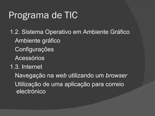 Programa de TIC 1.2. Sistema Operativo em Ambiente Gráfico Ambiente gráfico Configurações Acessórios 1.3. Internet Navegação na  web  utilizando um  browser Utilização de uma aplicação para correio electrónico 