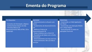 Ementa do Programa
Pré-Requisitos
- Conceitos de Orientação a Objetos
- Conhecimentos básicos de SQL
- Conceitos Básicos de
Desenvolvimento Web (HTML, CSS e
JavaScript)
BACKEND
- Desenvolvimento na Nuvem com
Azure
- Fundamentos de Desenvolvimento
C#
- Melhores Práticas de
Desenvolvimento C#
- Testes Unitários com o XUnit C#
- Persistência de Dados com o Entity
Framework
- Desenvolvimento com Asp.net Core
- Desenvolvimento .Net com Micro-
serviços
FRONTEND:
- Construindo um Web Application
com React
- Construindo uma Aplicação Mobile
com o React Native
- Automatizando os testes em
aplicações front-end
 