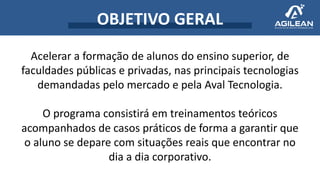OBJETIVO GERAL
Acelerar a formação de alunos do ensino superior, de
faculdades públicas e privadas, nas principais tecnologias
demandadas pelo mercado e pela Aval Tecnologia.
O programa consistirá em treinamentos teóricos
acompanhados de casos práticos de forma a garantir que
o aluno se depare com situações reais que encontrar no
dia a dia corporativo.
 