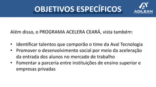 OBJETIVOS ESPECÍFICOS
Além disso, o PROGRAMA ACELERA CEARÁ, vista também:
• Identificar talentos que comporão o time da Aval Tecnologia
• Promover o desenvolvimento social por meio da aceleração
da entrada dos alunos no mercado de trabalho
• Fomentar a parceria entre instituições de ensino superior e
empresas privadas
 