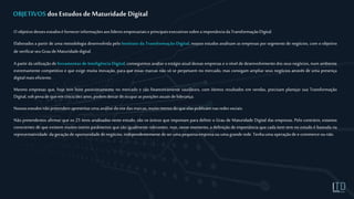 OBJETIVOS dos Estudos deMaturidade Digital
O objetivodessesestudosé fornecerinformaçõesaoslíderesempresariaiseprincipaisexecutivossobrea importânciadaTransformaçãoDigital.
Elaborados a partir de uma metodologia desenvolvida pelo Instituto da Transformação Digital, nossos estudos analisam as empresas por segmento de negócios, com o objetivo
de verificarseuGrau deMaturidadedigital.
A partir da utilização de ferramentas de Inteligência Digital, conseguimos avaliar oestágio atual dessas empresas e o nível de desenvolvimento dos seus negócios, num ambiente
extremamente competitivo e que exige muita inovação, para que essas marcas não só se perpetuem no mercado, mas consigam ampliar seus negócios através de uma presença
digital mais eficiente.
Mesmo empresas que, hoje tem bom posicionamento no mercado e são financeiramente saudáveis, com ótimos resultados em vendas, precisam planejar sua Transformação
Digital, sobpenade queemcinco/dezanos,podemdeixar deocuparas posiçõesatuaisdeliderança.
Nossosestudosnãopretendemapresentaruma análisedositedasmarcas, muito menosdoqueelaspublicam nasredessociais.
Não pretendemos afirmar que os 25 itens analisados neste estudo, são os únicos que importam para definir o Grau de Maturidade Digital das empresas. Pelo contrário, estamos
conscientes de que existem muitos outros parâmetros que são igualmente relevantes, mas, nesse momento, a definição de importância que cada item tem no estudo é baseada na
representatividade da geraçãode oportunidadedenegócios, independentemente deseruma pequenaempresaouuma granderede.Tenhauma operaçãode e-commerce ounão.
 