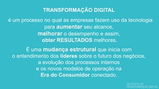 TRANSFORMAÇÃO DIGITAL
é um processo no qual as empresas fazem uso da tecnologia
para aumentar seu alcance,
melhorar o desempenho e assim,
obter RESULTADOS melhores.
É uma mudança estrutural que inicia com
o entendimento dos líderes sobre o futuro dos negócios,
a evolução dos processos internos
e os novos modelos de operação na
Era do Consumidor conectado.
 