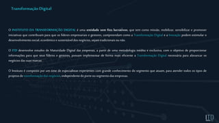 O INSTITUTO DA TRANSFORMAÇÃO DIGITAL é uma entidade sem fins lucrativos, que tem como missão, mobilizar, sensibilizar e promover
iniciativas que contribuam para que os líderes empresariais e gestores, compreendam como a Transformação Digital e a Inovação podem estimular o
desenvolvimentosocial, econômico e sustentáveldosnegócios,sejamtradicionaisounão.
O ITD desenvolve estudos de Maturidade Digital das empresas, a partir de uma metodologia inédita e exclusiva, com o objetivo de proporcionar
informações para que seus líderes e gestores, possam implementar de forma mais eficiente a Transformação Digital necessária para alavancar os
negóciosdassuasmarcas.
O Instituto é composto por um time de especialistas experientes com grande conhecimento do segmento que atuam, para atender todos os tipos de
projetosde transformaçãodosnegócios,independentedoporteousegmentodasempresas.
Transformação Digital
 
