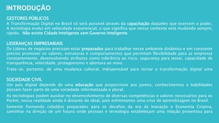 GESTORES PÚBLICOS
A Transformação Digital no Brasil só será possível através da capacitação daqueles que exercem o poder,
A tecnologia evolui em velocidade exponencial, o que significa que nosso contexto está mudando sempre,
rápido. Não existe Cidade Inteligente sem Governo Inteligente.
LIDERANÇAS EMPRESARIAIS
Os Líderes de negócios precisam estar preparados para trabalhar nesse ambiente dinâmico e em constante
preciso promover os valores, estruturas e comportamentos que permitam flexibilidade para as empresas
constantemente, desenvolvendo atributos como tolerância ao risco, segurança para testar, capacidade de
transparência, velocidade, protagonismo e abertura ao novo.
Trata-se, portanto, de uma mudança cultural, indispensável para tornar a transformação digital uma
SOCIEDADE CIVIL
Um país digital depende de uma educação que proporcione aos jovens, conhecimentos e habilidades
possam fazer parte de uma sociedade informatizada e plural.
As tecnologias podem auxiliar no desenvolvimento de diversas competências e valores necessários para os
Porém, nossa realidade ainda é distante do ideal, pois enfrentamos uma crise de aprendizagem no Brasil.
Somente formando cidadãos preparados para os desafios da era da Inovação e Economia Criativa,
caminhar na direção de um futuro onde pessoas e tecnologia estabeleçam uma relação proveitosa para
INTRODUÇÃO
 