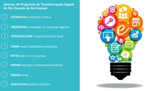 Através do Programa de Transformação Digital
do Rio Grande do Sul iremos:
ESTIMULAR a indústria criativa
PROMOVER a inovação no mercado regional
CRIAR novas habilidades produtivas
POTENCIALIZAR o capital humano local
RETER talentos e empresas
ATRAIR startups e empresas inovadoras
GERAR renda
QUALIFICAR gestores públicos
 