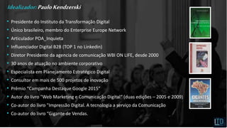 • Presidente do Instituto da Transformação Digital
• Único brasileiro, membro do Enterprise Europe Network
• Articulador POA_Inquieta
• Influenciador Digital B2B (TOP 1 no Linkedin)
• Diretor Presidente da agencia de comunicação WBI ON LIFE, desde 2000
• 30 anos de atuação no ambiente corporativo
• Especialista em Planejamento Estratégico Digital
• Consultor em mais de 500 projetos de inovação
• Prêmio “Campanha Destaque Google 2015”
• Autor do livro "Web Marketing e Comunicação Digital“ (duas edições – 2005 e 2009)
• Co-autor do livro "Impressão Digital. A tecnologia a serviço da Comunicação
• Co-autor do livro “Gigante de Vendas.
Idealizador:PauloKendzerski
 