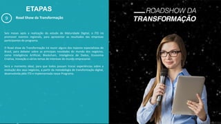 ETAPAS
9 Road Show da Transformação
Seis meses após a realização do estudo de Maturidade Digital, o ITD irá
promover eventos regionais, para apresentar os resultados das empresas
participantes do programa.
O Road show da Transformação irá reunir alguns dos maiores especialistas do
Brasil, para debater sobre as principais novidades do mundo dos negócios,
como Inteligência Artificial, Blockchain, Inteligência de Dados, Economia
Criativa, Inovação e vários temas de interesse do mundo empresarial.
Será o momento ideal, para que todos possam trocar experiências sobre a
evolução dos seus negócios, a partir da metodologia de transformação digital,
desenvolvida pelo ITD e implementada nesse Programa.
 