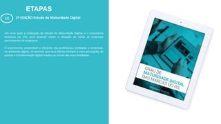 ETAPAS
10 2ª EDIÇÃO Estudo de Maturidade Digital
Um anos após a realização do estudo de Maturidade Digital, e a consultoria
evolutiva do ITD, será possível medir a situação de todas as empresas
participantes do programa.
O crescimento sustentável e eficiente das prefeituras, entidades e empresas,
no ambiente digital, irá permitir que seus líderes tenham a clara percepção, do
quanto a transformação digital mudou os rumos das suas atividades.
 