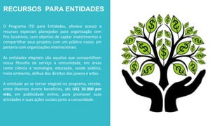 RECURSOS PARA ENTIDADES
O Programa ITD para Entidades, oferece acesso a
recursos especiais planejados para organização sem
fins lucrativos, com objetivo de captar investimentos e
compartilhar seus projetos com um público maior, em
parceria com organizações internacionais.
As entidades elegíveis são aquelas que compartilham
nossa filosofia de serviço à comunidade, em áreas
como ciência e tecnologia, educação, saúde pública,
meio ambiente, defesa dos direitos dos jovens e artes.
A entidade ao se tornar elegível no programa, recebe,
entre diversos outros benefícios, até US$ 10.000 por
mês, em publicidade online, para promover suas
atividades e suas ações sociais junto a comunidade.
 