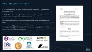 O ITD é a única entidade da América Latina, com convênio firmado com a principal entidade
empresarial doMéxico.
O MIND – México Innovatión y Diseño é o maior Ecossistema de Inovação e Desenvolvimento
doMéxico e reúneas principaisentidadesempresariaisdopaís.
Esse convênio irá permitir a troca de experiências sobre Economia Criativa e Inovação entre os dois
países.
Com esse acordo o ITD passa a ser parceiro estratégico do MIND e irá realizar o mais completo
estudo de Maturidade Digital e Inovação das empresas mexicanas, além de oferecer um pacote de
serviçosde consultoriaem TransformaçãoDigital.
MIND – México Innovatión yDiseño
 