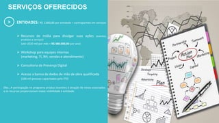 > ENTIDADES: R$ 1.000,00 por entidade = contrapartida em serviços
 Recursos de mídia para divulgar suas ações (eventos,
produtos e serviços)
(até U$10 mil por mês = R$ 480.000,00 por ano)
 Workshop para equipes internas
(marketing, TI, RH, vendas e atendimento)
 Consultoria de Presença Digital
 Acesso a banco de dados de mão de obra qualificada
(100 mil pessoas capacitadas pelo ITD)
SERVIÇOS OFERECIDOS
Obs.: A participação no programa produz incentivo à atração de novos associados
e os recursos proporcionam maior visibilidade à entidade.
 