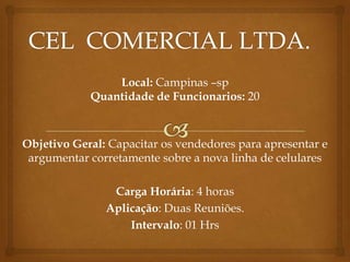 Local: Campinas –sp
            Quantidade de Funcionarios: 20



Objetivo Geral: Capacitar os vendedores para apresentar e
 argumentar corretamente sobre a nova linha de celulares

                Carga Horária: 4 horas
               Aplicação: Duas Reuniões.
                   Intervalo: 01 Hrs
 