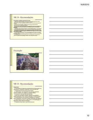 16/8/2010




NR 18 - Recomendações
Escavações, fundações e desmonte de rochas
n Limpar-se a área previamente, retirando-se ou escorado-se árvores, rochas,
equipamentos, materiais e objetos de qualquer natureza.
n Escorar-se os muros, edificações vizinhas e todas as estruturas que possam ser
afetadas.
n Os serviços de escavação, fundação e desmonte de rochas devem ter
responsável técnico legalmente habilitado.
n Quando existir cabo subterrâneo de energia elétrica nas proximidades das
escavações, as mesmas só poderão ser iniciadas quando o cabo estiver
desligado.
n Os taludes instáveis das escavações com profundidade superior a 1,25 m devem
ter sua estabilidade garantida por meio de estruturas dimensionadas para este fim.
n Para elaboração do projeto e execução das escavações a céu aberto, serão
observadas as condições exigidas na NBR 9061/85 - Segurança de Escavação
a Céu Aberto da ABNT.
n As escavações com mais de 1,25 m de profundidade devem dispor de escadas
ou rampas, colocadas próximas aos postos de trabalho, para permitir a saída rápida
dos trabalhadores.
n Os materiais retirados da escavação devem ser depositados a uma distância
superior à metade da profundidade, medida a partir da borda do talude.




Escavação




NR 18 - Recomendações
Carpintaria
n As operações em máquinas e equipamentos somente podem ser
realizadas por trabalhador qualificado nos termos desta NR.
n O equipamento de serra circular deve possuir:
   a) mesa estável, com fechamento de suas faces inferiores,
anterior e posterior, em madeira ou material metálico;
   b) carcaça do motor aterrada eletricamente;
   c) disco de corte afiado e travado, devendo ser substituído
quando apresentar trincas, dentes quebrados ou empenamentos;
   d) transmissões de força mecânica protegidas por anteparos
fixos e resistentes, irremovíveis, durante a execução dos trabalhos;
   e) coifa protetora do disco e cutelo divisor, com identificação do
fabricante e ainda coletor de serragem.
   f) Dispositivo empurrador e guia de alinhamento.




                                                                                           10
 