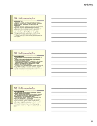 16/8/2010




NR 18 - Recomendações
Armações de Aço
n Dobragem e corte de vergalhões feitos sobre bancadas ou
plataformas, apoiadas sobre superfícies resistentes, niveladas e
não escorregadias, afastadas da área de circulação de
trabalhadores.
n Armações de pilares, vigas e outras estruturas verticais apoiadas
e escoradas para evitar tombamento e desmoronamento.
n Área de trabalho com cobertura resistente para proteção dos
trabalhadores contra a queda de materiais e intempéries.
n Lâmpadas de iluminação protegidas contra impactos
provenientes da projeção de partículas ou de vergalhões.
n Obrigatória a colocação de pranchas de madeira sobre as
armações nas fôrmas, para a circulação de operários.
n Proibida a existência de pontas verticais de vergalhões de aço
desprotegidas.




NR 18 - Recomendações
Estruturas de concreto
n Fôrmas projetadas e construídas para resistir às cargas máximas de
serviço.
n Suportes e escoras de fôrmas inspecionadas antes e durante a
concretagem por trabalhador qualificado.
n Durante a desfôrma deve-se amarrar as peças a fim de que não caiam.
n Estaiar ou escorar as armações de pilares antes do cimbramento.
n No local da concretagem, somente deve permanecer a equipe
indispensável para a execução dessa tarefa.
n Os vibradores de imersão e de placas devem ter dupla isolação com os
cabos de ligação protegidos contra choques mecânicos e cortes pela
ferragem, devendo ser inspecionados antes e durante a utilização.
n As caçambas transportadoras de concreto devem ter dispositivos de
segurança que impeçam o seu descarregamento acidental.




NR 18 - Recomendações
Estruturas metálicas
n As peças devem estar previamente fixadas antes de serem
soldadas, rebitadas ou parafusadas.
n Abaixo dos serviços de rebitagem, parafusagem ou soldagem,
deve ser mantido piso provisório, abrangendo toda a área de
trabalho situado no piso imediatamente inferior.
n O piso provisório deve ser montado sem frestas, a fim de se
evitar queda de materiais ou equipamentos.
n Quando necessária a complementação do piso provisório,
devem ser instaladas redes de proteção junto às colunas.
n Deve ficar à disposição recipiente adequado para depositar
pinos, rebites, parafusos e ferramentas.
n A colocação de pilares e vigas deve permitir que, ainda
suspensos se executem a prumagem, marcação e fixação das
peças.




                                                                               11
 