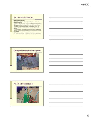 16/8/2010




NR 18 - Recomendações
Operações de soldagem e corte a quente

n As operações de soldagem e corte a quente somente podem ser realizadas por
trabalhadores qualificados.
n O dispositivo usado para manusear eletrodos deve ter isolamento adequado à corrente
usada, a fim de se evitar a formação de arco elétrico ou choques no operador.
n É obrigatória a utilização de anteparo eficaz para a proteção dos trabalhadores
circunvizinhos. O material utilizado nesta proteção deve ser do tipo incombustível.
n Na soldagem ou corte a quente de vasilhame, recipiente, tanque ou similar, que
envolvam geração de gases confinados ou semiconfinados, é obrigatória a adoção de
medidas preventivas adicionais para eliminar riscos de explosão e intoxicação do
trabalhador.
n As mangueiras devem possuir mecanismos contra o retrocesso das chamas na saída
do cilindro e chegada do maçarico.
n É proibida a presença de substâncias inflamáveis e/ou explosivas próximas às garrafas
de O2 (oxigênio).
n Os equipamentos de soldagem elétrica devem ser aterrados.
n Os fios condutores, pinças ou alicates de soldagem devem ser mantidos longe de
locais com óleo, graxa ou umidade, e deixados em descanso sobre superfícies isolantes.




Operações de soldagem e corte a quente




NR 18 - Recomendações




                                                                                                12
 