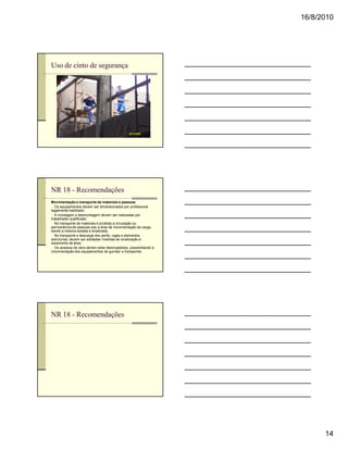 16/8/2010




Uso de cinto de segurança




NR 18 - Recomendações
Movimentação e transporte de materiais e pessoas
n Os equipamentos devem ser dimensionados por profissional
legalmente habilitado.
n A montagem e desmontagem devem ser realizadas por
trabalhador qualificado.
n No transporte de materiais é proibida a circulação ou
permanência de pessoas sob a área de movimentação da carga,
sendo a mesma isolada e sinalizada.
n No transporte e descarga dos perfis, vigas e elementos
estruturais, devem ser adotadas medidas de sinalização e
isolamento da área.
n Os acessos da obra devem estar desimpedidos, possibilitando a
movimentação dos equipamentos de guindar e transportar.




NR 18 - Recomendações




                                                                        14
 