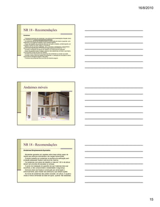 16/8/2010




NR 18 - Recomendações
Andaimes

n O dimensionamento dos andaimes, sua estrutura de sustentação e fixação, deve
ser realizado por profissional legalmente habilitado.
n Os andaimes devem ser dimensionados e construídos de modo a suportar, com
segurança, as cargas de trabalho a que estarão sujeitos.
n O piso de trabalho dos andaimes deve ter forração completa, antiderrapante, ser
nivelado e fixado de modo seguro e resistente.
n Madeira de piso de boa qualidade, seca, sem nós e rachaduras, e sem pintura
que encubra imperfeições (A Petrobras exige espessura mínima de 1 ½”).
n Proibida a utilização de aparas de madeira na confecção de andaimes.
n Dispor de guarda-corpo e rodapé, inclusive nas cabeceiras, em todo o perímetro,
com exceção do lado da face de trabalho.
n Proibido retirar dispositivos de segurança dos andaimes ou anular sua ação.
n Proibida, sobre o piso de trabalho de andaimes, a utilização de escadas e outros
meios para se atingirem lugares mais altos.
n O acesso aos andaimes deve ser feito de maneira segura.




Andaimes móveis




NR 18 - Recomendações
Andaimes Simplesmente Apoiados

n Montantes apoiados em sapatas sobre base sólida capaz de
resistir aos esforços solicitantes e às cargas transmitidas.
n Proibido trabalho em andaimes na periferia da edificação sem
proteção adequada fixada à estrutura da mesma.
n Os andaimes com pisos de trabalho a mais de 1,50 m de altura
devem ser providos de escadas ou rampas.
n O ponto de instalação de aparelho de içar materiais deve ser
escolhido, a não comprometer a estabilidade e segurança.
n Estrutura deve ser fixada à construção por amarração e
entroncamento, para resistir aos esforços a que estará sujeita.
n As torres de andaimes não podem exceder, em altura, 4 (quatro)
vezes a menor dimensão da base de apoio, quando não estaiadas.




                                                                                           15
 
