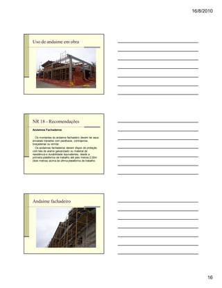 16/8/2010




Uso de andaime em obra




NR 18 - Recomendações
Andaimes Fachadeiros

n Os montantes do andaime fachadeiro devem ter seus
encaixes travados com parafusos, contrapinos,
braçadeiras ou similar.
n Os andaimes fachadeiros devem dispor de proteção
com tela de arame galvanizado ou material de
resistência e durabilidade equivalentes, desde a
primeira plataforma de trabalho até pelo menos 2,00m
(dois metros) acima da última plataforma de trabalho.




Andaime fachadeiro




                                                              16
 