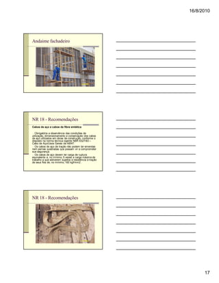 16/8/2010




Andaime fachadeiro




NR 18 - Recomendações
Cabos de aço e cabos de fibra sintética

n Obrigatória a observância das condições de
utilização, dimensionamento e conservação dos cabos
de aço utilizados em obras de construção, conforme o
disposto na norma técnica vigente NBR 6327/83 –
Cabo de Aço/Usos Gerais da ABNT.
n Os cabos de aço de tração não podem ter emendas
nem pernas quebradas que possam vir a comprometer
sua segurança.
n Os cabos de aço devem ter carga de ruptura
equivalente a, no mínimo, 5 vezes a carga máxima de
trabalho a que estiverem sujeitos e resistência à tração
de seus fios de, no mínimo, 160 kgf/mm2 .




NR 18 - Recomendações




                                                                 17
 