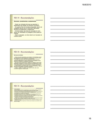 16/8/2010




NR 18 - Recomendações
Alvenaria, revestimentos e acabamentos

n Devem ser utilizadas técnicas que garantam a
estabilidade das paredes de alvenaria da periferia.
n Os quadros fixos de tomadas energizadas devem ser
protegidos sempre que no local forem executados
serviços de revestimento e acabamento.
n Os locais abaixo das áreas de colocação de vidro
devem ser interditados ou protegidos contra queda de
material.
n Após a colocação, os vidros devem ser marcados de
maneira visível.




NR 18 - Recomendações
Serviços em telhados

n Devem ser usados dispositivos que permitam a movimentação segura
dos trabalhadores, sendo obrigatória a instalação de cabo-guia de aço,
para fixação do cinto de segurança tipo pára-quedista.
n Os cabos-guias devem ter suas extremidades fixadas à estrutura
definitiva da edificação por meio de suporte de aço inoxidável ou outro
material de resistência e durabilidade equivalentes.
n Nos locais onde se desenvolvem trabalhos em telhados, devem existir
sinalização e isolamento de forma a evitar que os trabalhadores no piso
inferior sejam atingidos por eventual queda de materiais e equipamentos.
n Proibido trabalho em telhados sobre fornos ou equipamento do qual
haja emanação de gases provenientes de processos industriais, devendo-
se manter o equipamento previamente desligado.
n Proibido o trabalho em telhado com chuva ou vento, bem como
concentrar cargas num mesmo ponto.




NR 18 - Recomendações
Locais confinados
n Nas atividades que exponham os trabalhadores a riscos de asfixia, explosão, intoxicação e
doenças do trabalho devem ser adotadas medidas especiais de proteção, a saber:
n treinamento e orientação para os trabalhadores quanto aos riscos a que estão submetidos, de
forma a preveni-los e o procedimento a ser adotado em situação de risco;
n nos serviços em que se utilizem produtos químicos, os trabalhadores não poderão realizar
suas atividades sem a utilização de EPI adequado;
n a realização de trabalho em recintos confinados deve ser precedida de inspeção prévia e
elaboração de ordem de serviço com os procedimentos a serem adotados;
n monitoramento permanente de substância que cause asfixia, explosão e intoxicação realizado
por trabalhador qualificado sob supervisão de responsável técnico;
n proibição de uso de oxigênio para ventilação de local confinado;
n ventilação local exaustora para extração dos contaminantes e ventilação geral para insuflação
de ar para o interior do ambiente, garantindo renovação contínua do ar;
n sinalização com informação clara e permanente durante a realização de trabalhos no interior
de espaços confinados;
n uso de cordas ou cabos de segurança e armaduras para amarração que possibilitem meios
seguros de resgate;




                                                                                                        18
 