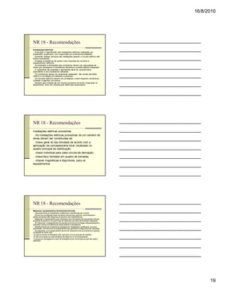 16/8/2010




NR 18 - Recomendações
Instalações elétricas
n Execução e manutenção das instalações elétricas realizadas por
trabalhador qualificado, com supervisão por profissional habilitado.
n Somente realizar serviços nas instalações quando o circuito elétrico não
estiver energizado.
n Proibida a existência de partes vivas expostas de circuitos e
equipamentos elétricos.
n As emendas e derivações dos condutores devem ser executadas de
modo que assegurem a resistência mecânica e contato elétrico adequado.
n O isolamento de emendas e derivações deve ter característica
equivalente à dos condutores utilizados.
n Os condutores devem ter isolamento adequado, não sendo permitido
obstruir a circulação de materiais e pessoas.
n Os circuitos elétricos devem ser protegidos contra impactos mecânicos,
umidade e agentes corrosivos.
n Sempre que a fiação de um circuito provisório se tornar inoperante ou
dispensável, deve ser retirada pelo eletricista responsável.




NR 18 - Recomendações
Instalações elétricas provisórias
n As instalações elétricas provisórias de um canteiro de
obras devem ser constituídas de:
n chave geral do tipo blindada de acordo com a
aprovação da concessionária local, localizada no
quadro principal de distribuição.
n chave individual para cada circuito de derivação;
n chave-faca blindada em quadro de tomadas;
n chaves magnéticas e disjuntores, para os
equipamentos.




NR 18 - Recomendações
Máquinas, equipamentos e ferramentas diversas
n Operação feita por trabalhador qualificado e identificado por crachá.
n Devem ser protegidas todas as partes móveis dos motores, transmissões e
partes perigosas das máquinas ao alcance dos trabalhadores.
n Máquinas e equipamentos que ofereçam risco de ruptura de suas partes móveis,
projeção de peças ou de partículas de materiais providos de proteção adequada.
n As máquinas e equipamentos de grande porte devem proteger adequadamente o
operador contra a incidência de raios solares e intempéries.
n Abastecimento de combustível realizado por trabalhador qualificado, em local
apropriado, com técnicas e equipamentos que garantam a segurança da operação.
n As máquinas e os equipamentos devem ter dispositivo de acionamento e parada
localizado de modo que:
 a) seja acionado ou desligado pelo operador na sua posição de trabalho;
 b) não se localize na zona perigosa da máquina ou do equipamento;
 c) possa ser desligado em caso de emergência por outra pessoa que não seja o
operador;




                                                                                       19
 