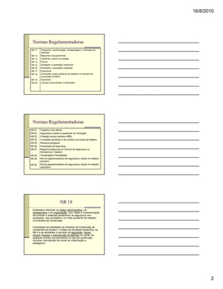 16/8/2010




 Normas Regulamentadoras
NR 11   Transporte, movimentação, armazenagem e manuseio de
        materiais
NR 12   Máquinas e equipamentos
NR 13   Caldeiras e vasos de pressão
NR 14   Fornos
NR 15   Atividades e operações insalubres
NR 16   Atividades e operações perigosas
NR 17   Ergonomia
NR 18   Condições e meio ambiente de trabalho na indústria da
        construção (PCMAT)
NR 19   Explosivos
NR 20   Líquidos combustíveis e inflamáveis




 Normas Regulamentadoras
NR 21   Trabalho a céu aberto
NR 22   Segurança e saúde ocupacional na mineração
NR 23   Proteção contra incêndios (PCI)
NR 24   Condições sanitárias e de conforto nos locais de trabalho
NR 25   Resíduos perigosos
NR 26   Sinalização de segurança
NR 27   Registro profissional do Técnico de Segurança no
        Ministério do Trabalho
NR 28   Fiscalização e Penalidades
NR 29   Norma regulamentadora de segurança e saúde no trabalho
        portuário
NR 30   Norma regulamentadora de segurança e saúde no trabalho
        aquaviário




                           NR 18
 Estabelece diretrizes de ordem administrativa, de
 planejamento e de organização, com vistas à implementação
 de controle e sistemas preventivos de segurança nos
 processos, nas condições e no meio ambiente de trabalho
 na Indústria da Construção.

 Consideram-se atividades da Indústria da Construção as
 constantes do Quadro I, Código da Atividade Específica, da
 NR 4 e as atividades e serviços de demolição, reparo,
 pintura, limpeza e manutenção de edifícios em geral, de
 qualquer número de pavimentos ou tipo de construção,
 inclusive manutenção de obras de urbanização e
 paisagismo.




                                                                           2
 