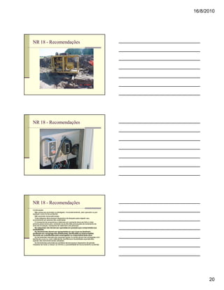 16/8/2010




NR 18 - Recomendações




NR 18 - Recomendações




NR 18 - Recomendações
Continuação
n Não possa ser acionado ou desligado, involuntariamente, pelo operador ou por
qualquer outra forma acidental;
n Não acarrete riscos adicionais;
n Toda máquina deve possuir dispositivo de bloqueio para impedir seu
acionamento por pessoa não-autorizada;
n O transporte de acessórios e materiais por içamento deve ser feito o mais
próximo possível do piso, tomando-se as devidas precauções de isolamento da
área de circulação, transporte de materiais e de pessoas;
n As máquinas não devem ser operadas em posição que comprometa sua
estabilidade;
n As ferramentas devem ser apropriadas ao uso a que se destinam,
proibindo-se o emprego das defeituosas, danificadas ou improvisadas,
devendo ser substituídas pelo empregador ou responsável pela obra.
n As ferramentas manuais que possuam gume ou ponta devem ser protegidas com
bainha de couro ou outro material de resistência e durabilidade equivalentes,
quando não estiverem sendo utilizadas.
n As ferramentas pneumáticas portáteis devem possuir dispositivo de partida
instalado de modo a reduzir ao mínimo a possibilidade de funcionamento acidental.




                                                                                          20
 