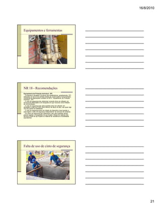 16/8/2010




Equipamentos e ferramentas




NR 18 - Recomendações
Equipamento de Proteção Individual - EPI
n A empresa é obrigada a fornecer aos trabalhadores, gratuitamente, EPI
adequado ao risco e em perfeito estado de conservação e funcionamento,
consoante as disposições contidas na NR 6 - Equipamento de Proteção
Individual - EPI.
n O cinto de segurança tipo abdominal somente deve ser utilizado em
serviços de eletricidade e em situações em que funcione como limitador
de movimentação.
n O cinto de segurança tipo pára-quedista deve ser utilizado em
atividades a mais de 2,00m (dois metros) de altura do piso, nas quais haja
risco de queda do trabalhador.
n O cinto de segurança deve ser dotado de dispositivo trava-quedas e
estar ligado a cabo de segurança independente da estrutura do andaime.
n Os cintos de segurança tipo abdominal e tipo pára-quedista devem
possuir argolas e mosquetões de aço forjado, ilhoses de material não-
ferroso e fivela de aço forjado ou material de resistência e durabilidade
equivalentes.




Falta de uso de cinto de segurança




                                                                                   21
 