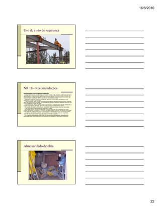 16/8/2010




Uso de cinto de segurança




NR 18 - Recomendações
Armazenagem e estocagem de materiais
n Os materiais devem ser armazenados e estocados de modo a não prejudicar o trânsito de pessoas e
de trabalhadores, a circulação de materiais, o acesso aos equipamentos de combate a incêndio, não
obstruir portas ou saídas de emergência e não provocar empuxos ou sobrecargas nas paredes, lajes
ou estruturas de sustentação, além do previsto em seu dimensionamento.
n As pilhas de materiais, a granel ou embalados, devem ter forma e altura que garantam a sua
estabilidade e facilite o seu manuseio.
n Tubos, vergalhões, perfis, barras, pranchas e outros materiais de grande comprimento ou dimensão
devem ser arrumados em camadas, com espaçadores e peças de retenção, separados de acordo com
o tipo de material e a bitola das peças.
n O armazenamento deve ser feito de modo a permitir que os materiais sejam retirados obedecendo à
seqüência de utilização planejada, de forma a não prejudicar a estabilidade das pilhas.
n Os materiais não podem ser empilhados diretamente sobre piso instável, úmido ou desnivelado.
n A cal virgem deve ser armazenada em local seco e arejado.
n Os materiais tóxicos, corrosivos, inflamáveis ou explosivos devem ser armazenados em locais
isolados, apropriados, sinalizados e de acesso permitido somente a pessoas devidamente autorizadas.
Estas devem ter conhecimento prévio do procedimento a ser adotado em caso de eventual acidente.
n As madeiras retiradas de andaimes, tapumes, fôrmas e escoramentos devem ser empilhadas,
depois de retirados ou rebatidos os pregos, arames e fitas de amarração.
n Os recipientes de gases para solda devem ser transportados e armazenados adequadamente,
obedecendo-se às prescrições quanto ao transporte e armazenamento de produtos inflamáveis.




Almoxarifado de obra




                                                                                                            22
 