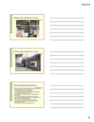 16/8/2010




Fatores que conduzem a riscos




Fatores que conduzem a riscos




Recomendações Importantes
A fim de se prevenir a ocorrência de acidentes, recomenda-se
verificar-se antes do início dos serviços:
a) condições ambientes do local do trabalho;
b) disponibilidade imediata de ferramentas e equipamentos;
c) disponibilidade imediata de materiais;
d) se o trabalho for realizado em valas, o estado geral do
escoramento;
e) se os operários estão familiarizados com os serviços;
f) se foi aplicado DDSMS alertando a todos acerca dos riscos
inerentes aos serviços em execução;
g) se o local foi completamente isolado e sinalizado;
h) se os equipamentos elétricos estão protegidos contra
vazamentos de corrente;
i) se o disjuntor “DR” encontra-se operando, etc.




                                                                     26
 