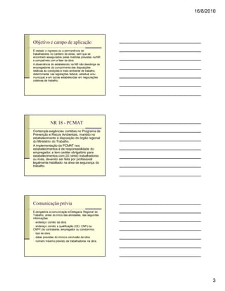 16/8/2010




Objetivo e campo de aplicação
É vedado o ingresso ou a permanência de
trabalhadores no canteiro de obras, sem que se
encontrem assegurados pelas medidas previstas na NR
e compatíveis com a fase da obra.
A observância do estabelecido na NR não desobriga os
empregadores do cumprimento das disposições
relativas às condições e meio ambiente de trabalho,
determinadas nas legislações federal, estadual e/ou
municipal, e em outras estabelecidas em negociações
coletivas de trabalho.




              NR 18 - PCMAT
Contempla exigências contidas no Programa de
Prevenção e Riscos Ambientais, mantido no
estabelecimento à disposição do órgão regional
do Ministério do Trabalho.
A implementação do PCMAT nos
estabelecimentos é de responsabilidade do
empregador, e tem caráter obrigatório para
estabelecimentos com 20 (vinte) trabalhadores
ou mais, devendo ser feita por profissional
legalmente habilitado na área de segurança do
trabalho.




Comunicação prévia
É obrigatória a comunicação à Delegacia Regional do
Trabalho, antes do início das atividades, das seguintes
informações:
n endereço correto da obra;
n endereço correto e qualificação (CEI, CNPJ ou
CNPF) do contratante, empregador ou condomínio;
n tipo de obra;
n datas previstas do início e conclusão da obra;
n número máximo previsto de trabalhadores na obra.




                                                                 3
 