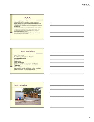 16/8/2010




                                PCMAT
Documentos que integram o PCMAT :

 a) memorial sobre condições e meio ambiente de trabalho nas atividades e
operações, abordando-se os riscos de acidentes e de doenças do trabalho e suas
respectivas medidas preventivas;
b) projeto de execução das proteções coletivas em conformidade com as etapas de
execução da obra;
c) especificação técnica das proteções coletivas e individuais a serem utilizadas;
d) cronograma de implantação das medidas preventivas definidas no PCMAT;
e) layout inicial do canteiro de obras, contemplando, inclusive, previsão de
dimensionamento das áreas de vivência;
f) programa educativo contemplando a temática de prevenção de acidentes e
doenças do trabalho, com sua carga horária.




                    Áreas de Vivência
Áreas de vivência:
Os canteiros de obras devem dispor de:
a) instalações sanitárias;
b) vestiário;
c) alojamento;
d) local de refeições;
e) cozinha, quando houver preparo de refeições;
f) lavanderia;
g) área de lazer;
h) ambulatório, quando se tratar de frentes de trabalho
com 50 (cinqüenta) ou mais trabalhadores.




Canteiro de obra




                                                                                            4
 