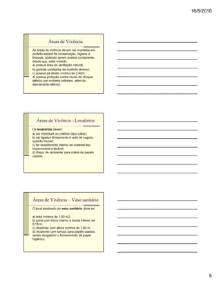 16/8/2010




           Áreas de Vivência
As áreas de vivência devem ser mantidas em
perfeito estado de conservação, higiene e
limpeza, podendo serem aceitos containeres,
desde que, cada módulo:
a) possua área de ventilação natural;
b) garanta condições de conforto térmico;
c) possua pé direito mínimo de 2,40m;
d) possua proteção contra riscos de choque
elétrico por contatos indiretos, além do
aterramento elétrico.




   Áreas de Vivência - Lavatórios
Os lavatórios devem:
a) ser individual ou coletivo (tipo calha);
b) ser ligados diretamente à rede de esgoto,
quando houver;
c) ter revestimento interno de material liso,
impermeável e lavável;
d) dispor de recipiente para coleta de papéis
usados.




Áreas de Vivência – Vaso sanitário
O local destinado ao vaso sanitário deve ter:

a) área mínima de 1,00 m2;
b) porta com trinco interno e borda inferior de
0,15 m;
c) divisórias com altura mínima de 1,80 m;
d) recipiente com tampa, para papéis usados,
sendo obrigatório o fornecimento de papel
higiênico.




                                                         5
 