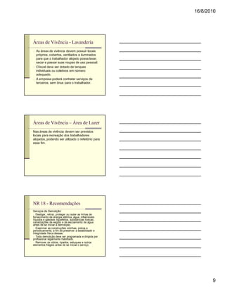 16/8/2010




Áreas de Vivência - Lavanderia
n As áreas de vivência devem possuir locais
  próprios, cobertos, ventilados e iluminados
  para que o trabalhador alojado possa lavar,
  secar e passar suas roupas de uso pessoal.
n O local deve ser dotado de tanques
  individuais ou coletivos em número
  adequado.
n A empresa poderá contratar serviços de
  terceiros, sem ônus para o trabalhador.




Áreas de Vivência – Área de Lazer
Nas áreas de vivência devem ser previstos
locais para recreação dos trabalhadores
alojados, podendo ser utilizado o refeitório para
esse fim.




NR 18 - Recomendações
Serviços de Demolição:
n Desligar, retirar, proteger ou isolar as linhas de
fornecimento de energia elétrica, água, inflamáveis
líquidos e gasosos liquefeitos, substâncias tóxicas,
canalizações de esgoto e de escoamento de água
antes de se iniciar a demolição.
n Examinar as construções vizinhas, prévia e
periodicamente, a fim de preservar a estabilidade e
integridade física dessas.
n Toda demolição deve ser programada e dirigida por
profissional legalmente habilitado.
n Remover os vidros, ripados, estuques e outros
elementos frágeis antes de se iniciar o serviço.




                                                              9
 