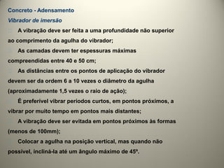 Concreto - Adensamento
Vibrador de imersão
􀁘   A vibração deve ser feita a uma profundidade não superior
ao comprimento da agulha do vibrador;
􀁘   As camadas devem ter espessuras máximas
compreendidas entre 40 e 50 cm;
􀁘   As distâncias entre os pontos de aplicação do vibrador
devem ser da ordem 6 a 10 vezes o diâmetro da agulha
(aproximadamente 1,5 vezes o raio de ação);
􀁘   É preferível vibrar períodos curtos, em pontos próximos, a
vibrar por muito tempo em pontos mais distantes;
􀁘   A vibração deve ser evitada em pontos próximos às formas
(menos de 100mm);
􀁘   Colocar a agulha na posição vertical, mas quando não
possível, incliná-la até um ângulo máximo de 45º.
 