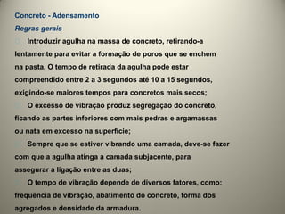 Concreto - Adensamento
Regras gerais
􀁘   Introduzir agulha na massa de concreto, retirando-a
lentamente para evitar a formação de poros que se enchem
na pasta. O tempo de retirada da agulha pode estar
compreendido entre 2 a 3 segundos até 10 a 15 segundos,
exigindo-se maiores tempos para concretos mais secos;
􀁘   O excesso de vibração produz segregação do concreto,
ficando as partes inferiores com mais pedras e argamassas
ou nata em excesso na superfície;
􀁘   Sempre que se estiver vibrando uma camada, deve-se fazer
com que a agulha atinga a camada subjacente, para
assegurar a ligação entre as duas;
􀁘   O tempo de vibração depende de diversos fatores, como:
frequência de vibração, abatimento do concreto, forma dos
agregados e densidade da armadura.
 