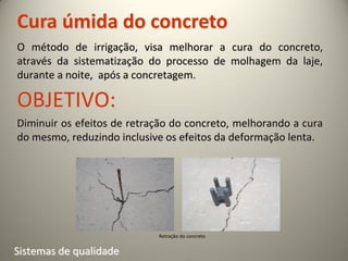 Cura úmida do concreto
O método de irrigação, visa melhorar a cura do concreto,
através da sistematização do processo de molhagem da laje,
durante a noite, após a concretagem.

OBJETIVO:
Diminuir os efeitos de retração do concreto, melhorando a cura
do mesmo, reduzindo inclusive os efeitos da deformação lenta.




                            Retração do concreto


Sistemas de qualidade
 