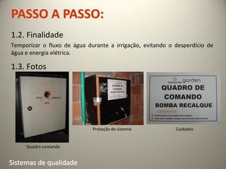 PASSO A PASSO:
1.2. Finalidade
Temporizar o fluxo de água durante a irrigação, evitando o desperdício de
água e energia elétrica.

1.3. Fotos


        AUTO          MANUAL

               DESL




                               Proteção do sistema         Cuidados


     Quadro comando


Sistemas de qualidade
 