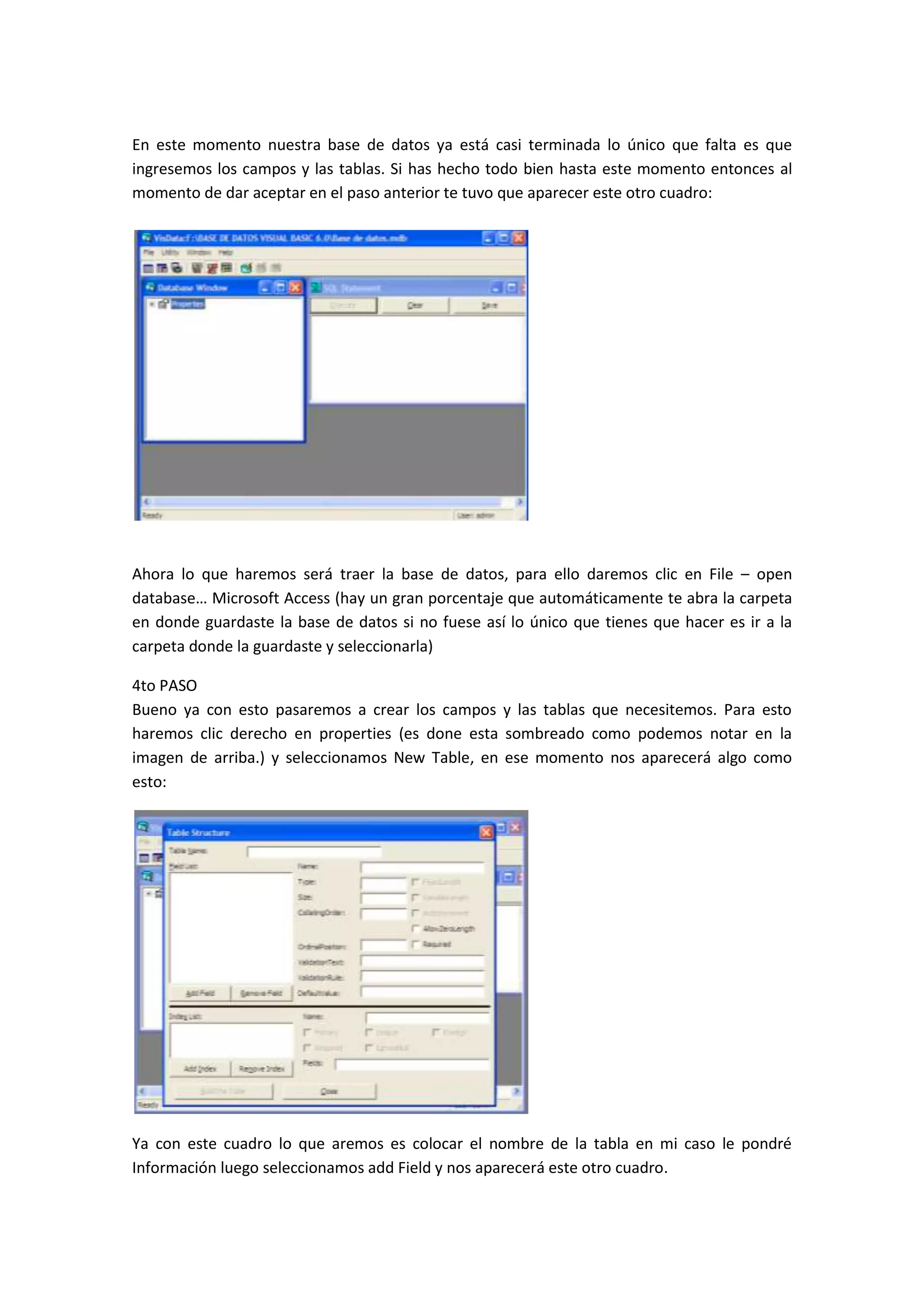 En este momento nuestra base de datos ya está casi terminada lo único que falta es que
ingresemos los campos y las tablas. Si has hecho todo bien hasta este momento entonces al
momento de dar aceptar en el paso anterior te tuvo que aparecer este otro cuadro:




Ahora lo que haremos será traer la base de datos, para ello daremos clic en File – open
database… Microsoft Access (hay un gran porcentaje que automáticamente te abra la carpeta
en donde guardaste la base de datos si no fuese así lo único que tienes que hacer es ir a la
carpeta donde la guardaste y seleccionarla)

4to PASO
Bueno ya con esto pasaremos a crear los campos y las tablas que necesitemos. Para esto
haremos clic derecho en properties (es done esta sombreado como podemos notar en la
imagen de arriba.) y seleccionamos New Table, en ese momento nos aparecerá algo como
esto:




Ya con este cuadro lo que aremos es colocar el nombre de la tabla en mi caso le pondré
Información luego seleccionamos add Field y nos aparecerá este otro cuadro.
 